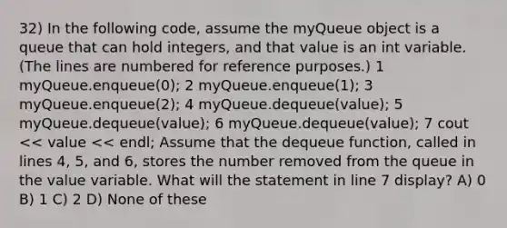 32) In the following code, assume the myQueue object is a queue that can hold integers, and that value is an int variable. (The lines are numbered for reference purposes.) ​1 myQueue.enqueue(0); ​2 myQueue.enqueue(1); ​3 myQueue.enqueue(2); ​4 myQueue.dequeue(value); ​5 myQueue.dequeue(value); ​6 myQueue.dequeue(value); ​7 cout << value << endl; Assume that the dequeue function, called in lines 4, 5, and 6, stores the number removed from the queue in the value variable. What will the statement in line 7 display? A) 0 B) 1 C) 2 D) None of these