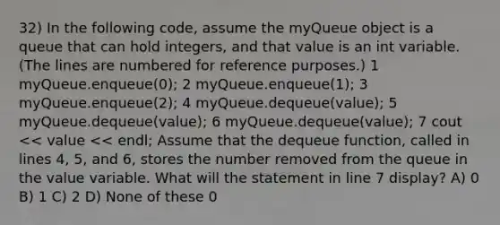 32) In the following code, assume the myQueue object is a queue that can hold integers, and that value is an int variable. (The lines are numbered for reference purposes.) 1 myQueue.enqueue(0); 2 myQueue.enqueue(1); 3 myQueue.enqueue(2); 4 myQueue.dequeue(value); 5 myQueue.dequeue(value); 6 myQueue.dequeue(value); 7 cout << value << endl; Assume that the dequeue function, called in lines 4, 5, and 6, stores the number removed from the queue in the value variable. What will the statement in line 7 display? A) 0 B) 1 C) 2 D) None of these 0