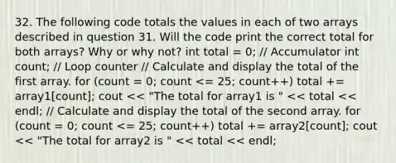 32. The following code totals the values in each of two arrays described in question 31. Will the code print the correct total for both arrays? Why or why not? int total = 0; // Accumulator int count; // Loop counter // Calculate and display the total of the first array. for (count = 0; count <= 25; count++) total += array1[count]; cout << "The total for array1 is " << total << endl; // Calculate and display the total of the second array. for (count = 0; count <= 25; count++) total += array2[count]; cout << "The total for array2 is " << total << endl;