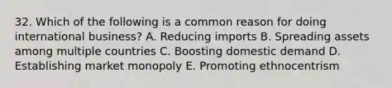 32. Which of the following is a common reason for doing international business? A. Reducing imports B. Spreading assets among multiple countries C. Boosting domestic demand D. Establishing market monopoly E. Promoting ethnocentrism