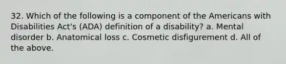 32. Which of the following is a component of the Americans with Disabilities Act's (ADA) definition of a disability? a. Mental disorder b. Anatomical loss c. Cosmetic disfigurement d. All of the above.