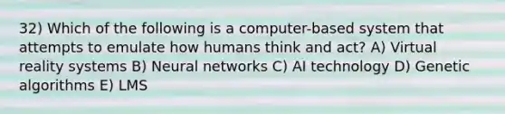 32) Which of the following is a computer-based system that attempts to emulate how humans think and act? A) Virtual reality systems B) Neural networks C) AI technology D) Genetic algorithms E) LMS