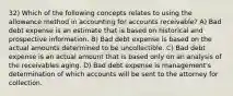 32) Which of the following concepts relates to using the allowance method in accounting for accounts receivable? A) Bad debt expense is an estimate that is based on historical and prospective information. B) Bad debt expense is based on the actual amounts determined to be uncollectible. C) Bad debt expense is an actual amount that is based only on an analysis of the receivables aging. D) Bad debt expense is management's determination of which accounts will be sent to the attorney for collection.