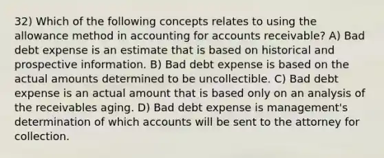 32) Which of the following concepts relates to using the allowance method in accounting for accounts receivable? A) Bad debt expense is an estimate that is based on historical and prospective information. B) Bad debt expense is based on the actual amounts determined to be uncollectible. C) Bad debt expense is an actual amount that is based only on an analysis of the receivables aging. D) Bad debt expense is management's determination of which accounts will be sent to the attorney for collection.