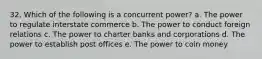 32. Which of the following is a concurrent power? a. The power to regulate interstate commerce b. The power to conduct foreign relations c. The power to charter banks and corporations d. The power to establish post offices e. The power to coin money