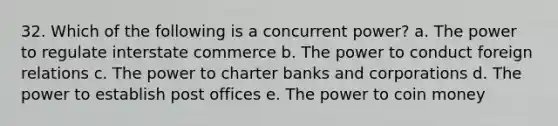 32. Which of the following is a concurrent power? a. The power to regulate interstate commerce b. The power to conduct foreign relations c. The power to charter banks and corporations d. The power to establish post offices e. The power to coin money