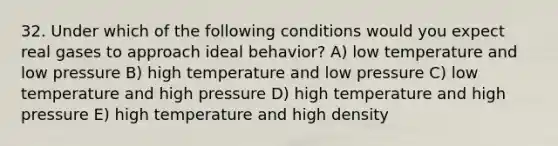 32. Under which of the following conditions would you expect real gases to approach ideal behavior? A) low temperature and low pressure B) high temperature and low pressure C) low temperature and high pressure D) high temperature and high pressure E) high temperature and high density