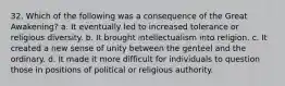 32. Which of the following was a consequence of the Great Awakening? a. It eventually led to increased tolerance or religious diversity. b. It brought intellectualism into religion. c. It created a new sense of unity between the genteel and the ordinary. d. It made it more difficult for individuals to question those in positions of political or religious authority.