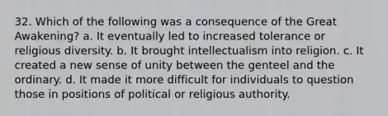 32. Which of the following was a consequence of the Great Awakening? a. It eventually led to increased tolerance or religious diversity. b. It brought intellectualism into religion. c. It created a new sense of unity between the genteel and the ordinary. d. It made it more difficult for individuals to question those in positions of political or religious authority.