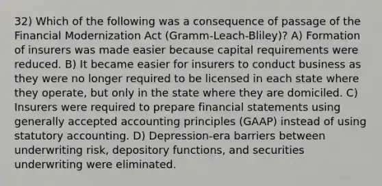 32) Which of the following was a consequence of passage of the Financial Modernization Act (Gramm-Leach-Bliley)? A) Formation of insurers was made easier because capital requirements were reduced. B) It became easier for insurers to conduct business as they were no longer required to be licensed in each state where they operate, but only in the state where they are domiciled. C) Insurers were required to prepare financial statements using generally accepted accounting principles (GAAP) instead of using statutory accounting. D) Depression-era barriers between underwriting risk, depository functions, and securities underwriting were eliminated.