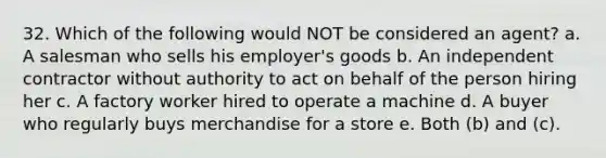 32. Which of the following would NOT be considered an agent? a. A salesman who sells his employer's goods b. An independent contractor without authority to act on behalf of the person hiring her c. A factory worker hired to operate a machine d. A buyer who regularly buys merchandise for a store e. Both (b) and (c).