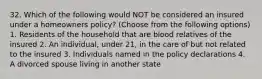 32. Which of the following would NOT be considered an insured under a homeowners policy? (Choose from the following options) 1. Residents of the household that are blood relatives of the insured 2. An individual, under 21, in the care of but not related to the insured 3. Individuals named in the policy declarations 4. A divorced spouse living in another state