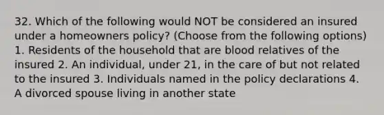 32. Which of the following would NOT be considered an insured under a homeowners policy? (Choose from the following options) 1. Residents of the household that are blood relatives of the insured 2. An individual, under 21, in the care of but not related to the insured 3. Individuals named in the policy declarations 4. A divorced spouse living in another state