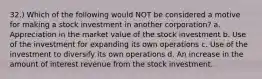 32.) Which of the following would NOT be considered a motive for making a stock investment in another corporation? a. Appreciation in the market value of the stock investment b. Use of the investment for expanding its own operations c. Use of the investment to diversify its own operations d. An increase in the amount of interest revenue from the stock investment.