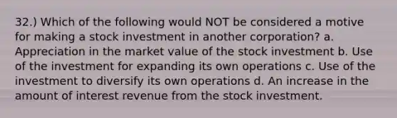 32.) Which of the following would NOT be considered a motive for making a stock investment in another corporation? a. Appreciation in the market value of the stock investment b. Use of the investment for expanding its own operations c. Use of the investment to diversify its own operations d. An increase in the amount of interest revenue from the stock investment.