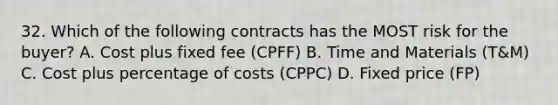 32. Which of the following contracts has the MOST risk for the buyer? A. Cost plus fixed fee (CPFF) B. Time and Materials (T&M) C. Cost plus percentage of costs (CPPC) D. Fixed price (FP)