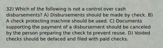 32) Which of the following is not a control over cash disbursements? A) Disbursements should be made by check. B) A check protecting machine should be used. C) Documents supporting the payment of a disbursement should be canceled by the person preparing the check to prevent reuse. D) Voided checks should be defaced and filed with paid checks.