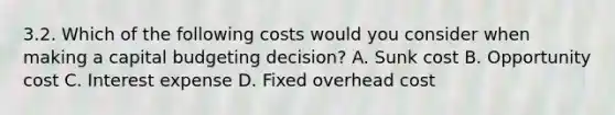 3.2. Which of the following costs would you consider when making a capital budgeting decision? A. Sunk cost B. Opportunity cost C. Interest expense D. Fixed overhead cost