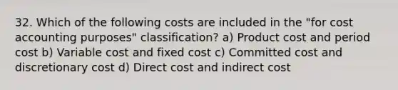 32. Which of the following costs are included in the "for cost accounting purposes" classification? a) Product cost and period cost b) Variable cost and fixed cost c) Committed cost and discretionary cost d) Direct cost and indirect cost