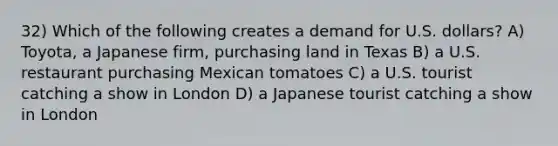 32) Which of the following creates a demand for U.S. dollars? A) Toyota, a Japanese firm, purchasing land in Texas B) a U.S. restaurant purchasing Mexican tomatoes C) a U.S. tourist catching a show in London D) a Japanese tourist catching a show in London