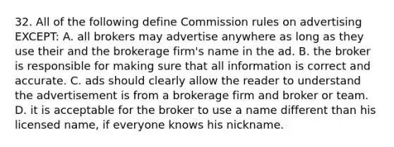 32. All of the following define Commission rules on advertising EXCEPT: A. all brokers may advertise anywhere as long as they use their and the brokerage firm's name in the ad. B. the broker is responsible for making sure that all information is correct and accurate. C. ads should clearly allow the reader to understand the advertisement is from a brokerage firm and broker or team. D. it is acceptable for the broker to use a name different than his licensed name, if everyone knows his nickname.