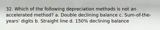 32. Which of the following depreciation methods is not an accelerated method? a. Double declining balance c. Sum-of-the-years' digits b. Straight line d. 150% declining balance