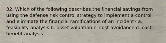 32. Which of the following describes the financial savings from using the defense risk control strategy to implement a control and eliminate the financial ramifications of an incident? a. feasibility analysis b. asset valuation c. cost avoidance d. cost-benefit analysis