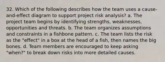 32. Which of the following describes how the team uses a cause-and-effect diagram to support project risk analysis? a. The project team begins by identifying strengths, weaknesses, opportunities and threats. b. The team organizes assumptions and constraints in a fishbone pattern. c. The team lists the risk as the "effect" in a box at the head of a fish, then names the big bones. d. Team members are encouraged to keep asking "when?" to break down risks into more detailed causes.