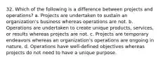 32. Which of the following is a difference between projects and operations? a. Projects are undertaken to sustain an organization's business whereas operations are not. b. Operations are undertaken to create unique products, services, or results whereas projects are not. c. Projects are temporary endeavors whereas an organization's operations are ongoing in nature. d. Operations have well-defined objectives whereas projects do not need to have a unique purpose.