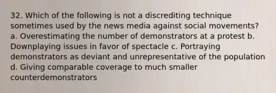 32. Which of the following is not a discrediting technique sometimes used by the news media against social movements? a. Overestimating the number of demonstrators at a protest b. Downplaying issues in favor of spectacle c. Portraying demonstrators as deviant and unrepresentative of the population d. Giving comparable coverage to much smaller counterdemonstrators