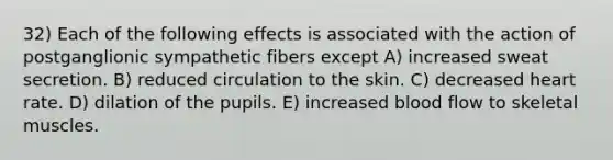 32) Each of the following effects is associated with the action of postganglionic sympathetic fibers except A) increased sweat secretion. B) reduced circulation to the skin. C) decreased heart rate. D) dilation of the pupils. E) increased blood flow to skeletal muscles.