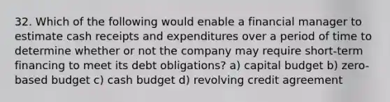 32. Which of the following would enable a financial manager to estimate cash receipts and expenditures over a period of time to determine whether or not the company may require short-term financing to meet its debt obligations? a) capital budget b) zero-based budget c) cash budget d) revolving credit agreement