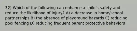 32) Which of the following can enhance a child's safety and reduce the likelihood of injury? A) a decrease in home/school partnerships B) the absence of playground hazards C) reducing pool fencing D) reducing frequent parent protective behaviors