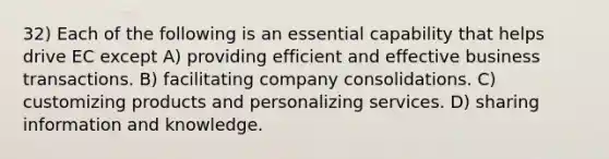 32) Each of the following is an essential capability that helps drive EC except A) providing efficient and effective business transactions. B) facilitating company consolidations. C) customizing products and personalizing services. D) sharing information and knowledge.