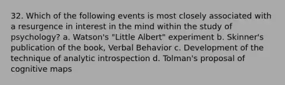 32. Which of the following events is most closely associated with a resurgence in interest in the mind within the study of psychology? a. Watson's "Little Albert" experiment b. Skinner's publication of the book, Verbal Behavior c. Development of the technique of analytic introspection d. Tolman's proposal of cognitive maps