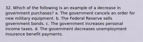 32. Which of the following is an example of a decrease in government purchases? a. The government cancels an order for new military equipment. b. The Federal Reserve sells government bonds. c. The government increases personal income taxes. d. The government decreases unemployment insurance benefit payments.