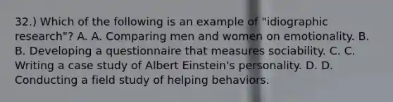 32.) Which of the following is an example of "idiographic research"? A. A. Comparing men and women on emotionality. B. B. Developing a questionnaire that measures sociability. C. C. Writing a case study of Albert Einstein's personality. D. D. Conducting a field study of helping behaviors.