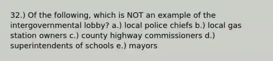 32.) Of the following, which is NOT an example of the intergovernmental lobby? a.) local police chiefs b.) local gas station owners c.) county highway commissioners d.) superintendents of schools e.) mayors