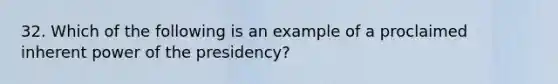 32. Which of the following is an example of a proclaimed inherent power of the presidency?