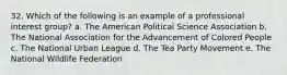 32. Which of the following is an example of a professional interest group?​ a. ​The American Political Science Association b. The National Association for the Advancement of Colored People​ c. ​The National Urban League d. ​The Tea Party Movement e. ​The National Wildlife Federation