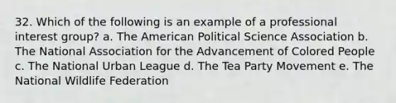 32. Which of the following is an example of a professional interest group?​ a. ​The American Political Science Association b. The National Association for the Advancement of Colored People​ c. ​The National Urban League d. ​The Tea Party Movement e. ​The National Wildlife Federation