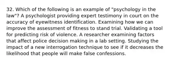 32. Which of the following is an example of "psychology in the law"? A psychologist providing expert testimony in court on the accuracy of eyewitness identification. Examining how we can improve the assessment of fitness to stand trial. Validating a tool for predicting risk of violence. A researcher examining factors that affect police decision making in a lab setting. Studying the impact of a new interrogation technique to see if it decreases the likelihood that people will make false confessions.