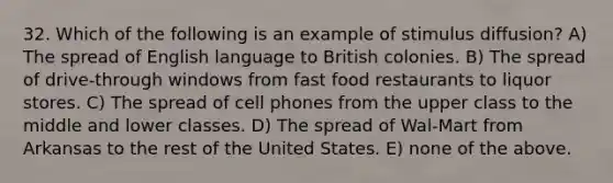 32. Which of the following is an example of stimulus diffusion? A) The spread of English language to British colonies. B) The spread of drive-through windows from fast food restaurants to liquor stores. C) The spread of cell phones from the upper class to the middle and lower classes. D) The spread of Wal-Mart from Arkansas to the rest of the United States. E) none of the above.