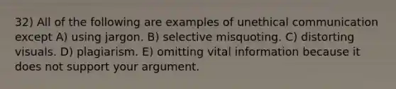 32) All of the following are examples of unethical communication except A) using jargon. B) selective misquoting. C) distorting visuals. D) plagiarism. E) omitting vital information because it does not support your argument.