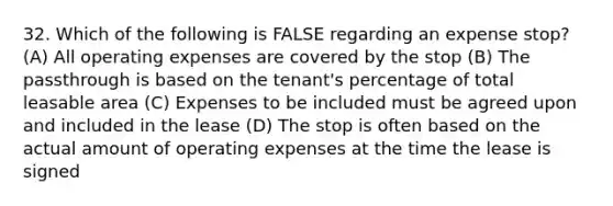 32. Which of the following is FALSE regarding an expense stop? (A) All operating expenses are covered by the stop (B) The passthrough is based on the tenant's percentage of total leasable area (C) Expenses to be included must be agreed upon and included in the lease (D) The stop is often based on the actual amount of operating expenses at the time the lease is signed