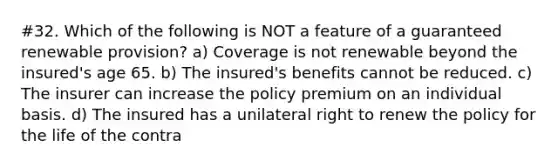 #32. Which of the following is NOT a feature of a guaranteed renewable provision? a) Coverage is not renewable beyond the insured's age 65. b) The insured's benefits cannot be reduced. c) The insurer can increase the policy premium on an individual basis. d) The insured has a unilateral right to renew the policy for the life of the contra