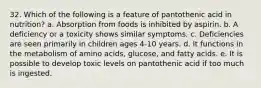 32. Which of the following is a feature of pantothenic acid in nutrition?​ a. ​Absorption from foods is inhibited by aspirin. b. ​A deficiency or a toxicity shows similar symptoms. c. ​Deficiencies are seen primarily in children ages 4-10 years. d. ​It functions in the metabolism of amino acids, glucose, and fatty acids. e. It is possible to develop toxic levels on pantothenic acid if too much is ingested.​