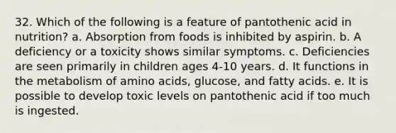 32. Which of the following is a feature of pantothenic acid in nutrition?​ a. ​Absorption from foods is inhibited by aspirin. b. ​A deficiency or a toxicity shows similar symptoms. c. ​Deficiencies are seen primarily in children ages 4-10 years. d. ​It functions in the metabolism of amino acids, glucose, and fatty acids. e. It is possible to develop toxic levels on pantothenic acid if too much is ingested.​