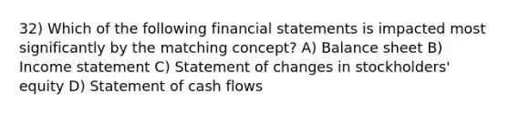 32) Which of the following financial statements is impacted most significantly by the matching concept? A) Balance sheet B) Income statement C) Statement of changes in stockholders' equity D) Statement of cash flows