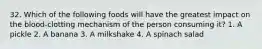 32. Which of the following foods will have the greatest impact on the blood-clotting mechanism of the person consuming it? 1. A pickle 2. A banana 3. A milkshake 4. A spinach salad